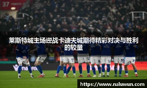 莱斯特城主场迎战卡迪夫城期待精彩对决与胜利的较量